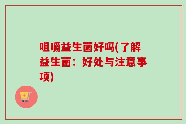 咀嚼益生菌好吗(了解益生菌:好处与注意事项) 咀嚼益生菌好吗(了解益生菌:好处与注意事项)