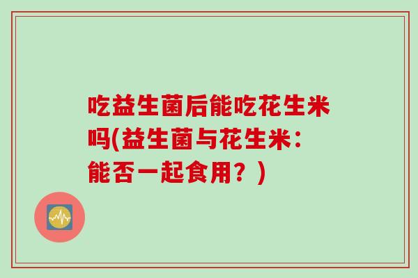 吃益生菌后能吃花生米吗(益生菌与花生米:能否一起食用?) 吃益生菌后能吃花生米吗(益生菌与花生米:能否一起食用?)
