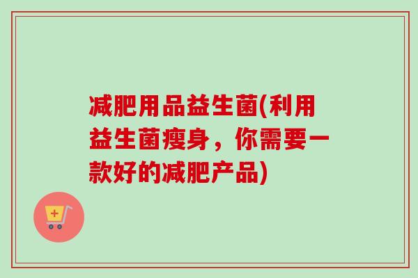 用品益生菌(利用益生菌瘦身,你需要一款好的产品) 用品益生菌(利用益生菌瘦身,你需要一款好的产品)