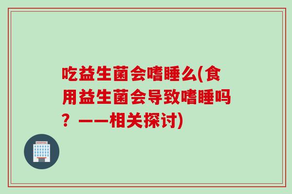 吃益生菌会嗜睡么(食用益生菌会导致嗜睡吗？——相关探讨)