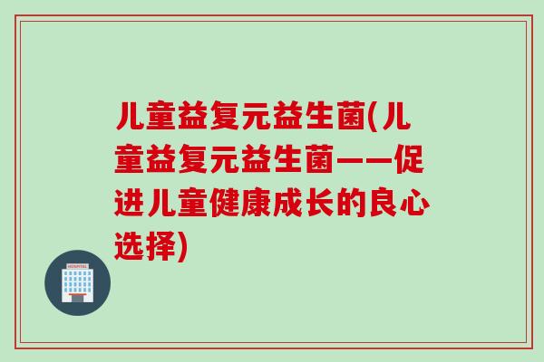 儿童益复元益生菌(儿童益复元益生菌——促进儿童健康成长的良心选择)