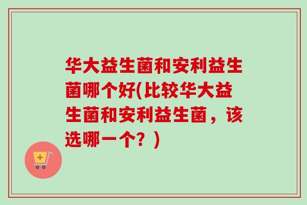 华大益生菌和安利益生菌哪个好(比较华大益生菌和安利益生菌，该选哪一个？)