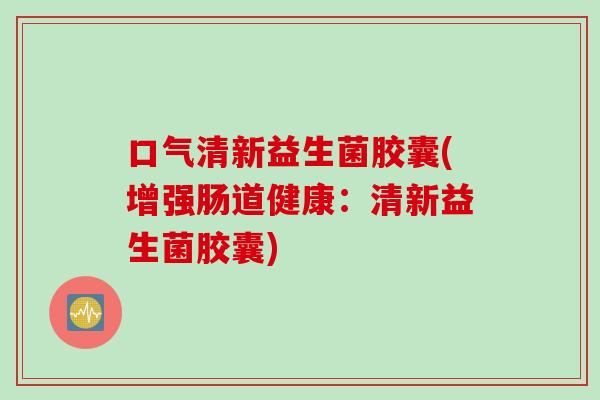 口气清新益生菌胶囊(增强肠道健康：清新益生菌胶囊)