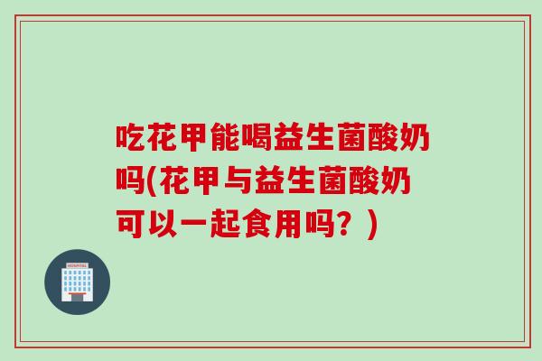 吃花甲能喝益生菌酸奶吗(花甲与益生菌酸奶可以一起食用吗？)
