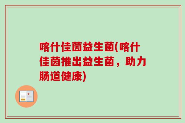 喀什佳茵益生菌(喀什佳茵推出益生菌,助力肠道健康) 喀什佳茵益生菌(喀什佳茵推出益生菌,助力肠道健康)
