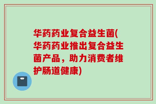 华药药业复合益生菌(华药药业推出复合益生菌产品,助力消费者维护肠道健康) 华药药业复合益生菌(华药药业推出复合益生菌产品,助力消费者维护肠道健康)