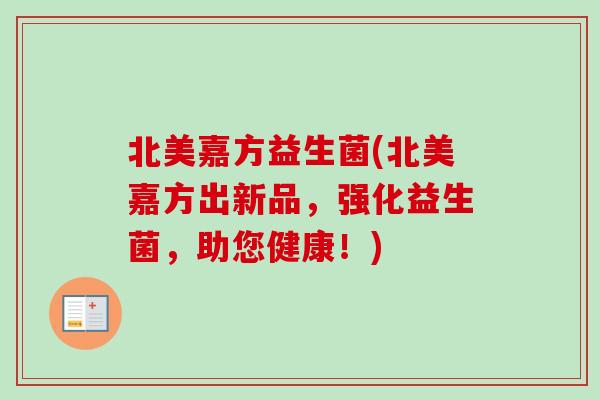 北美嘉方益生菌(北美嘉方出新品,强化益生菌,助您健康!) 北美嘉方益生菌(北美嘉方出新品,强化益生菌,助您健康!)