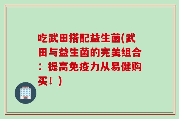 吃武田搭配益生菌(武田与益生菌的完美组合:提高力从易健购买!) 吃武田搭配益生菌(武田与益生菌的完美组合:提高力从易健购买!)