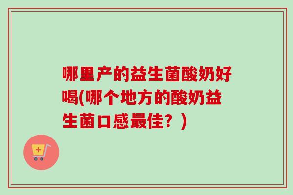 哪里产的益生菌酸奶好喝(哪个地方的酸奶益生菌口感最佳？)