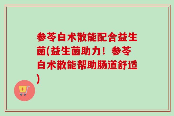 参苓白术散能配合益生菌(益生菌助力!参苓白术散能帮助肠道舒适) 参苓白术散能配合益生菌(益生菌助力!参苓白术散能帮助肠道舒适)