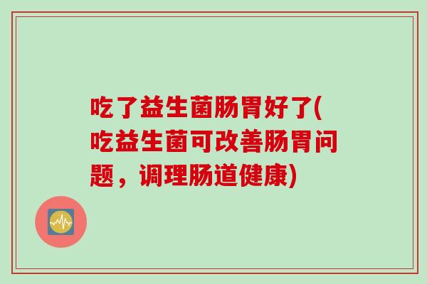 吃了益生菌肠胃好了(吃益生菌可改善肠胃问题,调理肠道健康) 吃了益生菌肠胃好了(吃益生菌可改善肠胃问题,调理肠道健康)