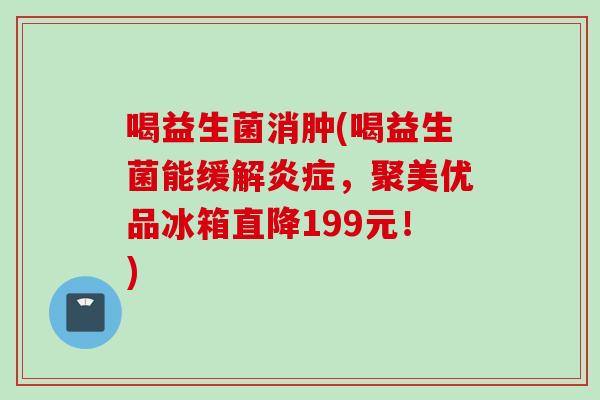 喝益生菌消肿(喝益生菌能缓解，聚美优品冰箱直降199元！)