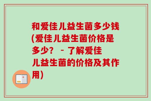 和爱佳儿益生菌多少钱(爱佳儿益生菌价格是多少? - 了解爱佳儿益生菌的价格及其作用) 和爱佳儿益生菌多少钱(爱佳儿益生菌价格是多少? - 了解爱佳儿益生菌的价格及其作用)