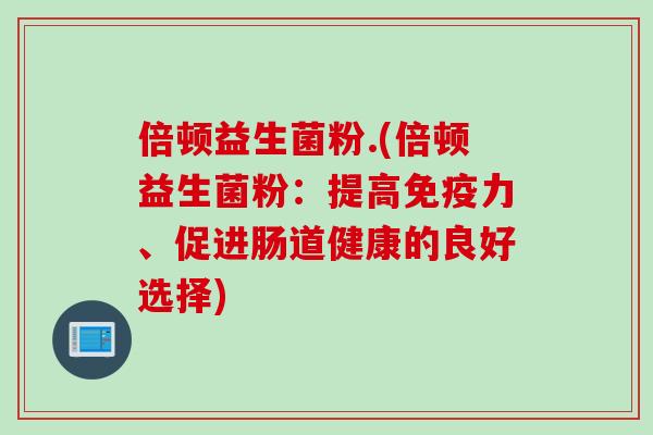 倍顿益生菌粉.(倍顿益生菌粉:提高力、促进肠道健康的良好选择) 倍顿益生菌粉.(倍顿益生菌粉:提高力、促进肠道健康的良好选择)