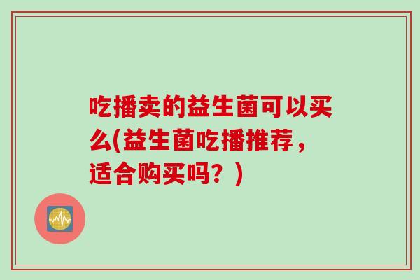 吃播卖的益生菌可以买么(益生菌吃播推荐,适合购买吗?) 吃播卖的益生菌可以买么(益生菌吃播推荐,适合购买吗?)