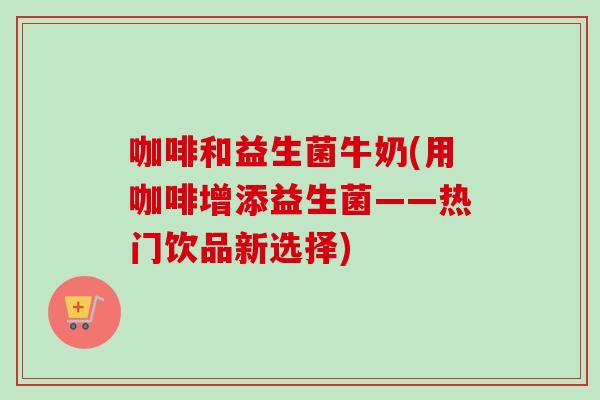 咖啡和益生菌牛奶(用咖啡增添益生菌——热门饮品新选择) 咖啡和益生菌牛奶(用咖啡增添益生菌——热门饮品新选择)