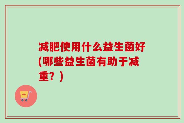 使用什么益生菌好(哪些益生菌有助于减重？)