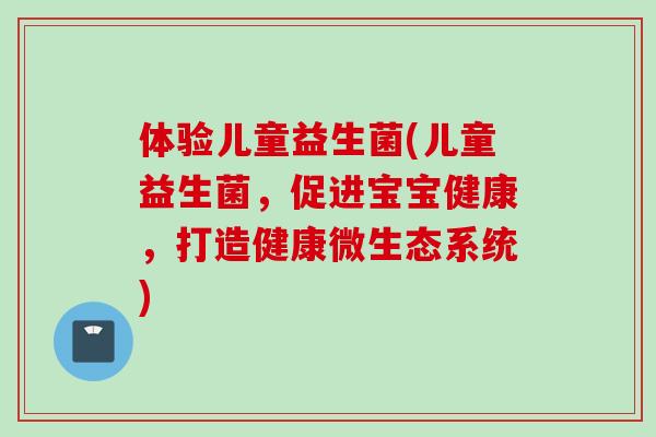 体验儿童益生菌(儿童益生菌，促进宝宝健康，打造健康微生态系统)