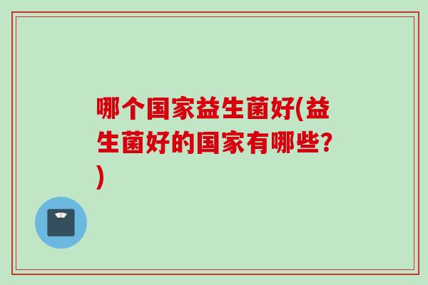 哪个国家益生菌好(益生菌好的国家有哪些?) 哪个国家益生菌好(益生菌好的国家有哪些?)