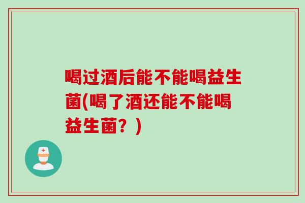 喝过酒后能不能喝益生菌(喝了酒还能不能喝益生菌？)