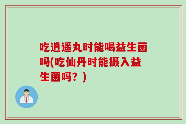 吃逍遥丸时能喝益生菌吗(吃仙丹时能摄入益生菌吗?) 吃逍遥丸时能喝益生菌吗(吃仙丹时能摄入益生菌吗?)