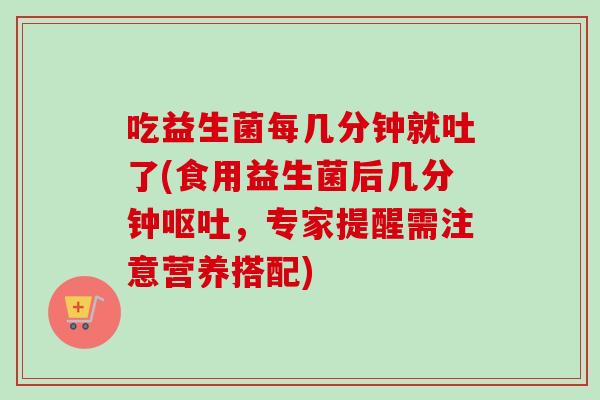 吃益生菌每几分钟就吐了(食用益生菌后几分钟,专家提醒需注意营养搭配) 吃益生菌每几分钟就吐了(食用益生菌后几分钟,专家提醒需注意营养搭配)