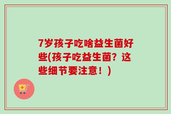 7岁孩子吃啥益生菌好些(孩子吃益生菌？这些细节要注意！)