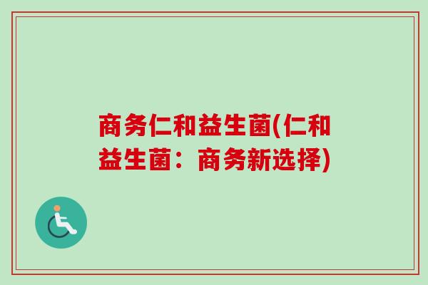 商务仁和益生菌(仁和益生菌:商务新选择) 商务仁和益生菌(仁和益生菌:商务新选择)