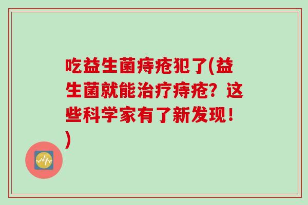 吃益生菌痔疮犯了(益生菌就能痔疮？这些科学家有了新发现！)