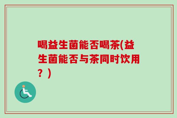喝益生菌能否喝茶(益生菌能否与茶同时饮用?) 喝益生菌能否喝茶(益生菌能否与茶同时饮用?)