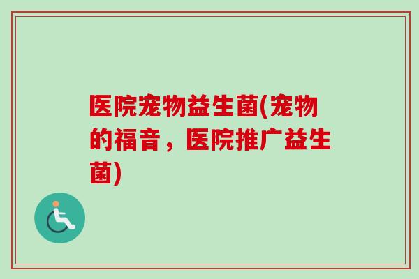 医院宠物益生菌(宠物的福音,医院推广益生菌) 医院宠物益生菌(宠物的福音,医院推广益生菌)