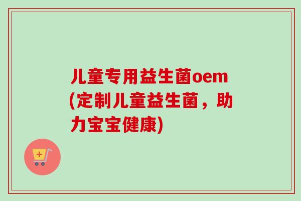 儿童专用益生菌oem(定制儿童益生菌,助力宝宝健康) 儿童专用益生菌oem(定制儿童益生菌,助力宝宝健康)