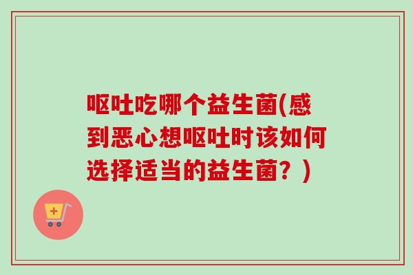 吃哪个益生菌(感到恶心想时该如何选择适当的益生菌?) 吃哪个益生菌(感到恶心想时该如何选择适当的益生菌?)