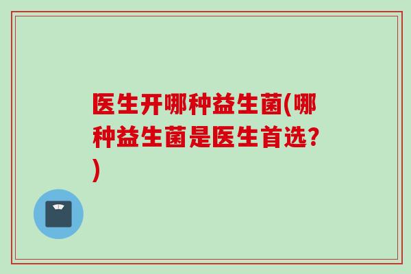 医生开哪种益生菌(哪种益生菌是医生首选？)