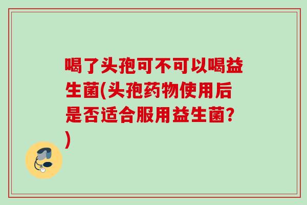 喝了头孢可不可以喝益生菌(头孢使用后是否适合服用益生菌？)