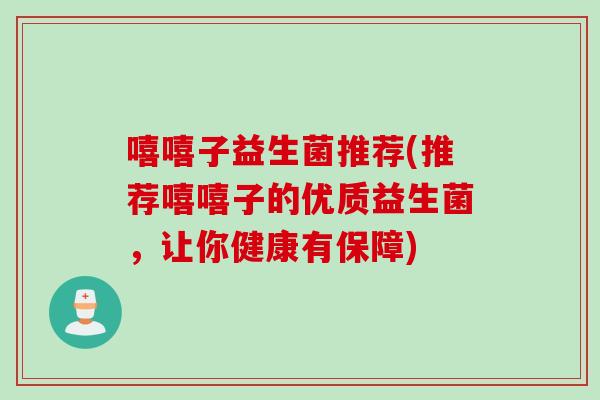 嘻嘻子益生菌推荐(推荐嘻嘻子的优质益生菌,让你健康有保障) 嘻嘻子益生菌推荐(推荐嘻嘻子的优质益生菌,让你健康有保障)