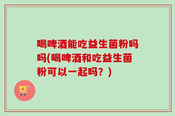 喝啤酒能吃益生菌粉吗吗(喝啤酒和吃益生菌粉可以一起吗？)