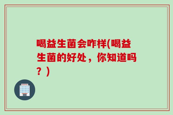 喝益生菌会咋样(喝益生菌的好处，你知道吗？)