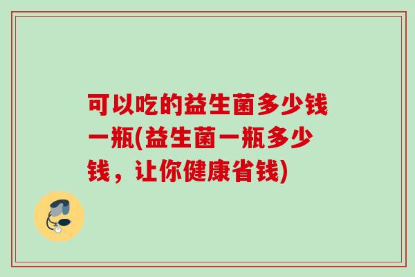 可以吃的益生菌多少钱一瓶(益生菌一瓶多少钱，让你健康省钱)