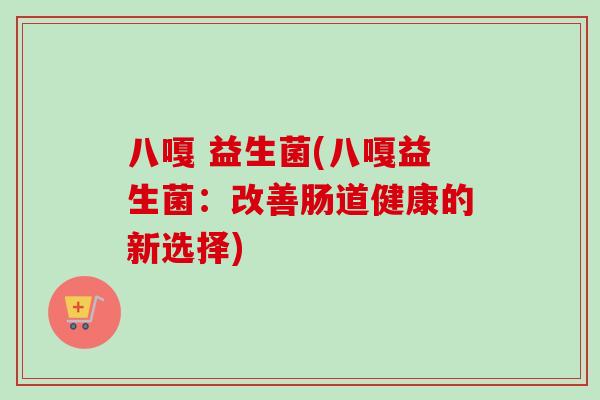 八嘎 益生菌(八嘎益生菌:改善肠道健康的新选择) 八嘎 益生菌(八嘎益生菌:改善肠道健康的新选择)