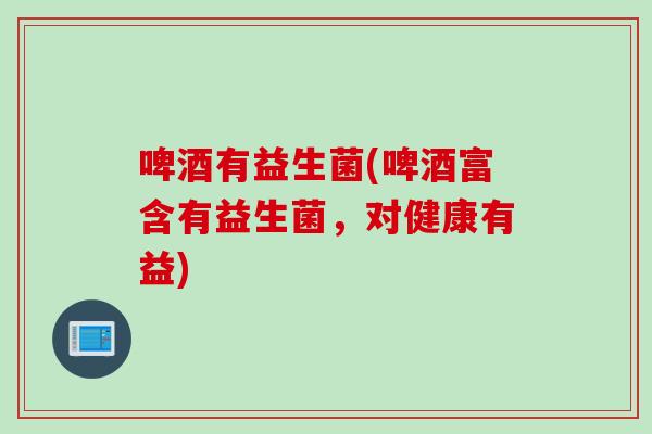 啤酒有益生菌(啤酒富含有益生菌，对健康有益)