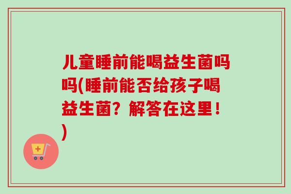 儿童睡前能喝益生菌吗吗(睡前能否给孩子喝益生菌？解答在这里！)