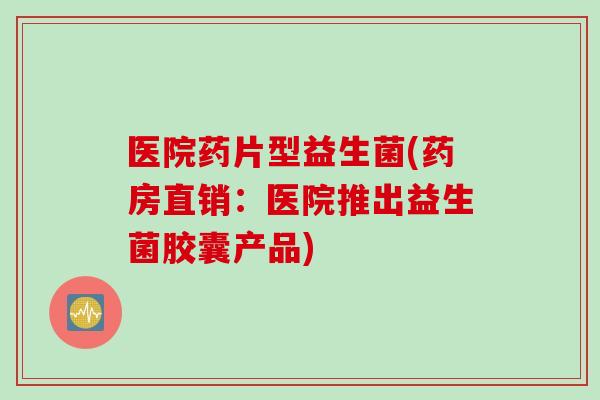医院药片型益生菌(药房直销:医院推出益生菌胶囊产品) 医院药片型益生菌(药房直销:医院推出益生菌胶囊产品)