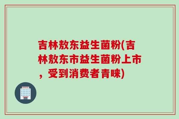 吉林敖东益生菌粉(吉林敖东市益生菌粉上市，受到消费者青睐)