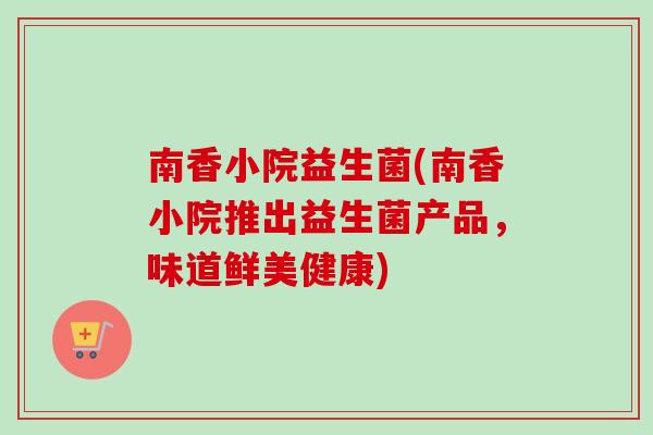 南香小院益生菌(南香小院推出益生菌产品,味道鲜美健康) 南香小院益生菌(南香小院推出益生菌产品,味道鲜美健康)