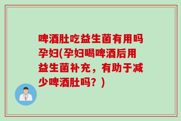 啤酒肚吃益生菌有用吗孕妇(孕妇喝啤酒后用益生菌补充,有助于减少啤酒肚吗?) 啤酒肚吃益生菌有用吗孕妇(孕妇喝啤酒后用益生菌补充,有助于减少啤酒肚吗?)