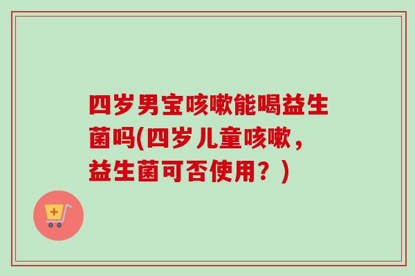 四岁男宝能喝益生菌吗(四岁儿童，益生菌可否使用？)