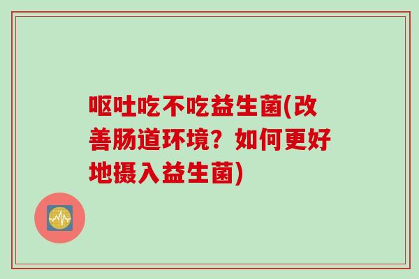 吃不吃益生菌(改善肠道环境?如何更好地摄入益生菌) 吃不吃益生菌(改善肠道环境?如何更好地摄入益生菌)