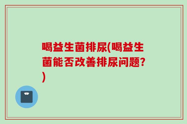 喝益生菌排尿(喝益生菌能否改善排尿问题?) 喝益生菌排尿(喝益生菌能否改善排尿问题?)