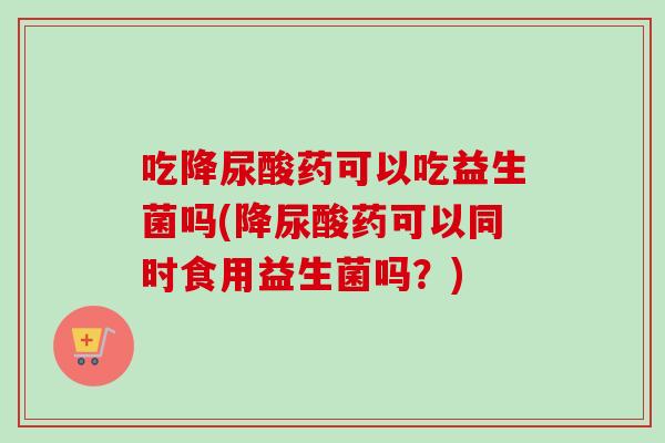 吃降尿酸药可以吃益生菌吗(降尿酸药可以同时食用益生菌吗？)
